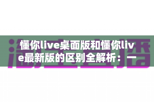 懂你live桌面版和懂你live最新版的区别全解析：一文读懂两大版本差异，帮你选对工具不踩坑