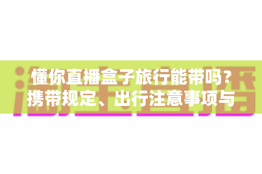 懂你直播盒子旅行能带吗?携带规定、出行注意事项与实用建议全解析 懂你直播盒子旅行能带吗?携带规定、出行注意事项与实用建议全解析