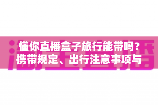 懂你直播盒子旅行能带吗?携带规定、出行注意事项与实用建议全解析 懂你直播盒子旅行能带吗?携带规定、出行注意事项与实用建议全解析