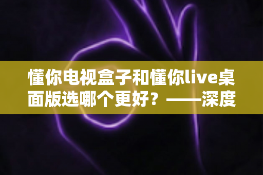 懂你电视盒子和懂你live桌面版选哪个更好？——深度对比评测与选购全攻略