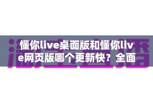 懂你live桌面版和懂你live网页版哪个更新快？全面对比帮你选对版本