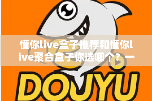 懂你live盒子推荐和懂你live聚合盒子你选哪个?一篇文章帮你彻底搞懂选购门道 懂你live盒子推荐和懂你live聚合盒子你选哪个?一篇文章帮你彻底搞懂选购门道