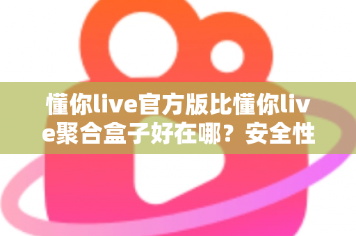 懂你live官方版比懂你live聚合盒子好在哪？安全性、稳定性与使用体验全面对比指南