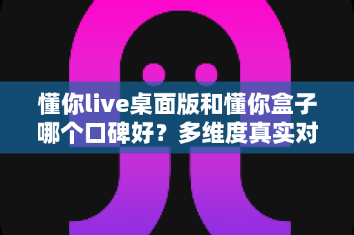 懂你live桌面版和懂你盒子哪个口碑好？多维度真实对比，帮你找到更值得入手的那一款
