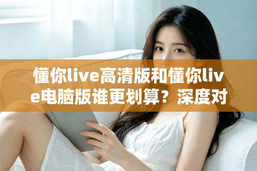 懂你live高清版和懂你live电脑版谁更划算？深度对比评测帮你选出最省钱的选择
