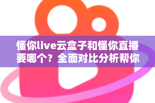 懂你live云盒子和懂你直播要哪个？全面对比分析帮你做出最优选择