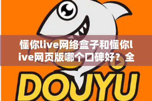 懂你live网络盒子和懂你live网页版哪个口碑好？全面深度对比分析帮你选对不踩坑