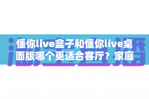 懂你live盒子和懂你live桌面版哪个更适合客厅？家庭观影场景全方位对比指南