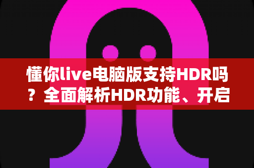 懂你live电脑版支持HDR吗？全面解析HDR功能、开启条件与实用指南