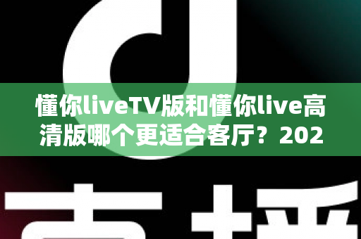 懂你liveTV版和懂你live高清版哪个更适合客厅?2025最新客厅大屏观看选购指南与深度实测对比 懂你liveTV版和懂你live高清版哪个更适合客厅?2025最新客厅大屏观看选购指南与深度实测对比