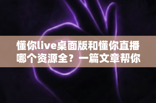 懂你live桌面版和懂你直播哪个资源全?一篇文章帮你彻底搞清楚 懂你live桌面版和懂你直播哪个资源全?一篇文章帮你彻底搞清楚