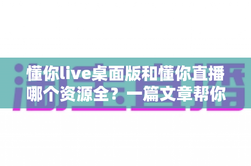 懂你live桌面版和懂你直播哪个资源全？一篇文章帮你彻底搞清楚