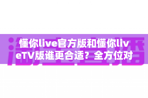 懂你live官方版和懂你liveTV版谁更合适？全方位对比解析助你选出最适合的版本