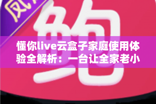 懂你live云盒子家庭使用体验全解析：一台让全家老小都满意的电视盒子究竟值不值得入手？