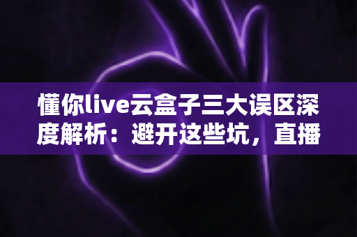 懂你live云盒子三大误区深度解析：避开这些坑，直播运营才能真正见效