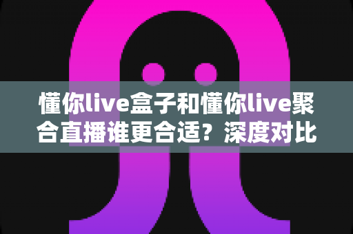 懂你live盒子和懂你live聚合直播谁更合适？深度对比评测帮你选出最佳直播工具