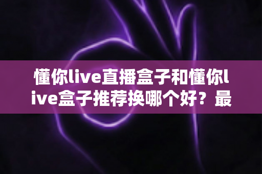 懂你live直播盒子和懂你live盒子推荐换哪个好？最新选购对比与换新全指南