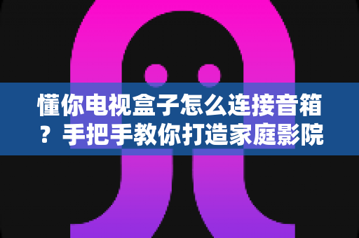 懂你电视盒子怎么连接音箱？手把手教你打造家庭影院级音效全攻略