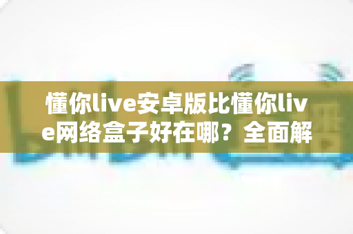 懂你live安卓版比懂你live网络盒子好在哪？全面解析安卓版的核心优势与选择指南