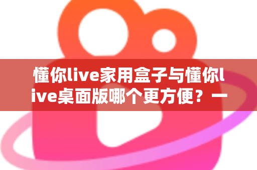 懂你live家用盒子与懂你live桌面版哪个更方便？一篇文章帮你选对设备