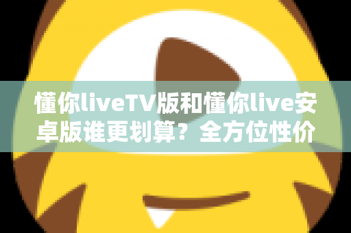懂你liveTV版和懂你live安卓版谁更划算？全方位性价比对比与选购指南
