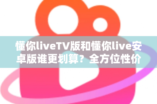 懂你liveTV版和懂你live安卓版谁更划算？全方位性价比对比与选购指南