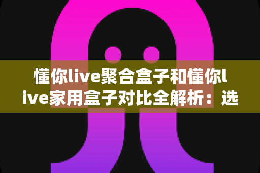 懂你live聚合盒子和懂你live家用盒子对比全解析:选购前必看的功能、场景与性价比指南 懂你live聚合盒子和懂你live家用盒子对比全解析:选购前必看的功能、场景与性价比指南