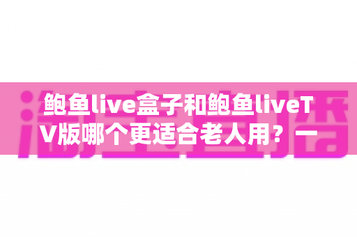 鲍鱼live盒子和鲍鱼liveTV版哪个更适合老人用?一份让长辈轻松看电视的实用指南 鲍鱼live盒子和鲍鱼liveTV版哪个更适合老人用?一份让长辈轻松看电视的实用指南