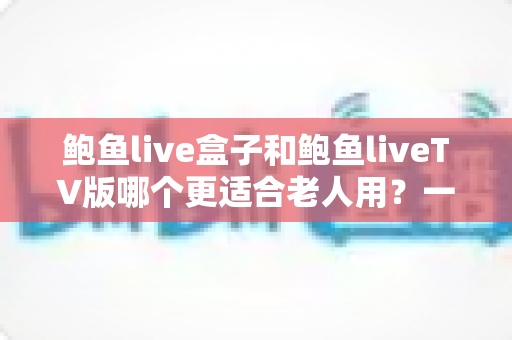 鲍鱼live盒子和鲍鱼liveTV版哪个更适合老人用?一份让长辈轻松看电视的实用指南 鲍鱼live盒子和鲍鱼liveTV版哪个更适合老人用?一份让长辈轻松看电视的实用指南