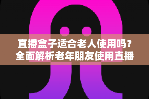 直播盒子适合老人使用吗?全面解析老年朋友使用直播盒子的优缺点与选购指南 直播盒子适合老人使用吗?全面解析老年朋友使用直播盒子的优缺点与选购指南