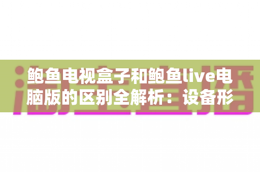 鲍鱼电视盒子和鲍鱼live电脑版的区别全解析：设备形态、使用体验与选购指南一次看懂