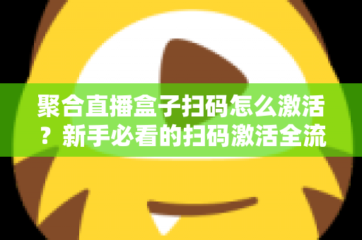 聚合直播盒子扫码怎么激活？新手必看的扫码激活全流程与避坑指南