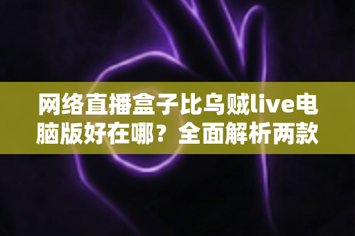 网络直播盒子比乌贼live电脑版好在哪？全面解析两款直播工具的核心差异与选购指南