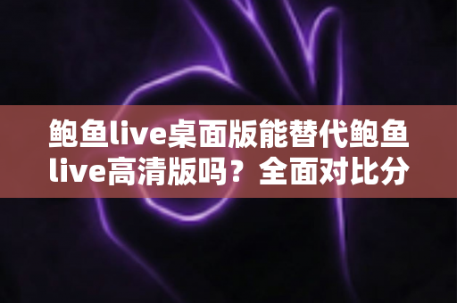 鲍鱼live桌面版能替代鲍鱼live高清版吗？全面对比分析帮你做出最佳选择