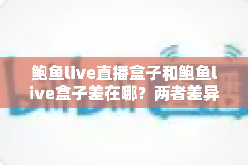 鲍鱼live直播盒子和鲍鱼live盒子差在哪？两者差异全解析与选购指南