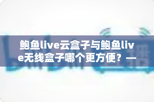 鲍鱼live云盒子与鲍鱼live无线盒子哪个更方便？——多维度实用对比指南