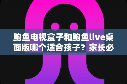 鲍鱼电视盒子和鲍鱼live桌面版哪个适合孩子？家长必看的完整选购与使用指南