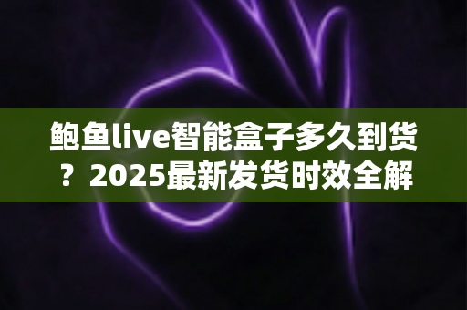 鲍鱼live智能盒子多久到货？2025最新发货时效全解析与收货指南