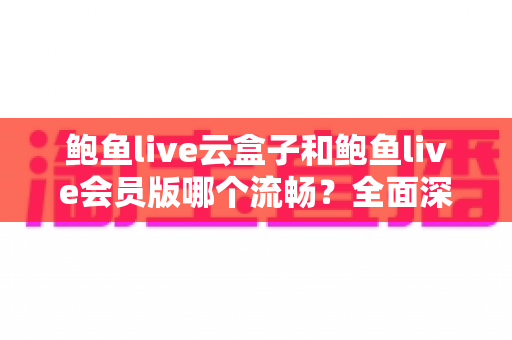 鲍鱼live云盒子和鲍鱼live会员版哪个流畅？全面深度对比与流畅度优化指南