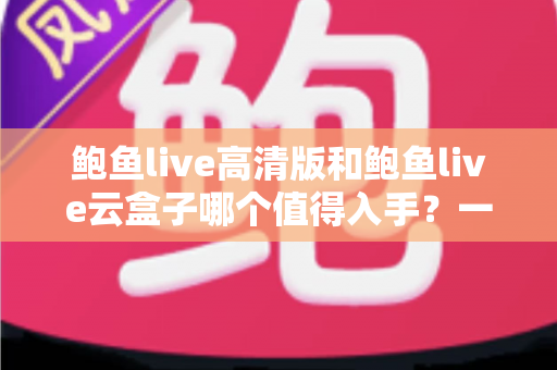 鲍鱼live高清版和鲍鱼live云盒子哪个值得入手？一站式深度对比帮你选对不踩坑