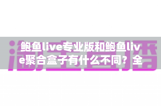 鲍鱼live专业版和鲍鱼live聚合盒子有什么不同？全方位对比解析，帮你一次选对最适合的版本