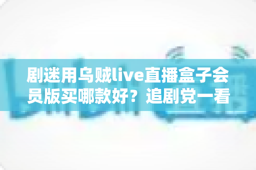 剧迷用乌贼live直播盒子会员版买哪款好？追剧党一看就懂的选购攻略