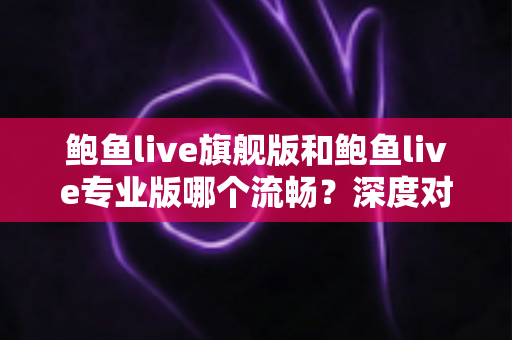 鲍鱼live旗舰版和鲍鱼live专业版哪个流畅？深度对比分析与实用选择指南