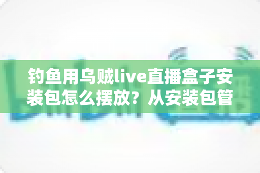 钓鱼用乌贼live直播盒子安装包怎么摆放?从安装包管理到设备布置的全流程实战指南 钓鱼用乌贼live直播盒子安装包怎么摆放?从安装包管理到设备布置的全流程实战指南