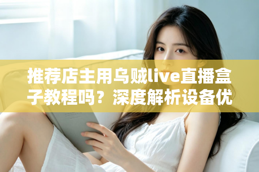 推荐店主用乌贼live直播盒子教程吗？深度解析设备优势、上手流程与适用人群