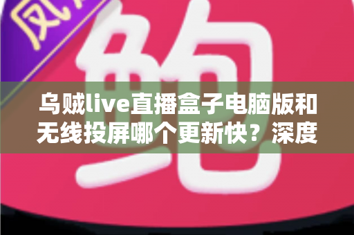 乌贼live直播盒子电脑版和无线投屏哪个更新快？深度对比帮你选对观看方案