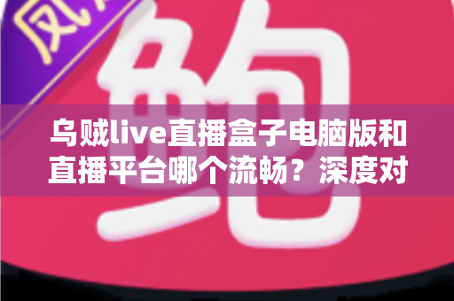 乌贼live直播盒子电脑版和直播平台哪个流畅？深度对比解析帮你选对观看方式