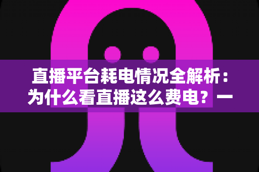 直播平台耗电情况全解析：为什么看直播这么费电？一文教你科学省电