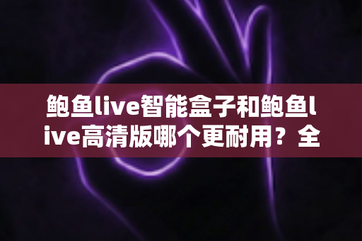 鲍鱼live智能盒子和鲍鱼live高清版哪个更耐用？全方位耐用性对比与选购避坑指南