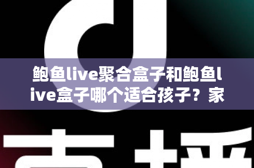鲍鱼live聚合盒子和鲍鱼live盒子哪个适合孩子？家长必读的深度分析与安全指南
